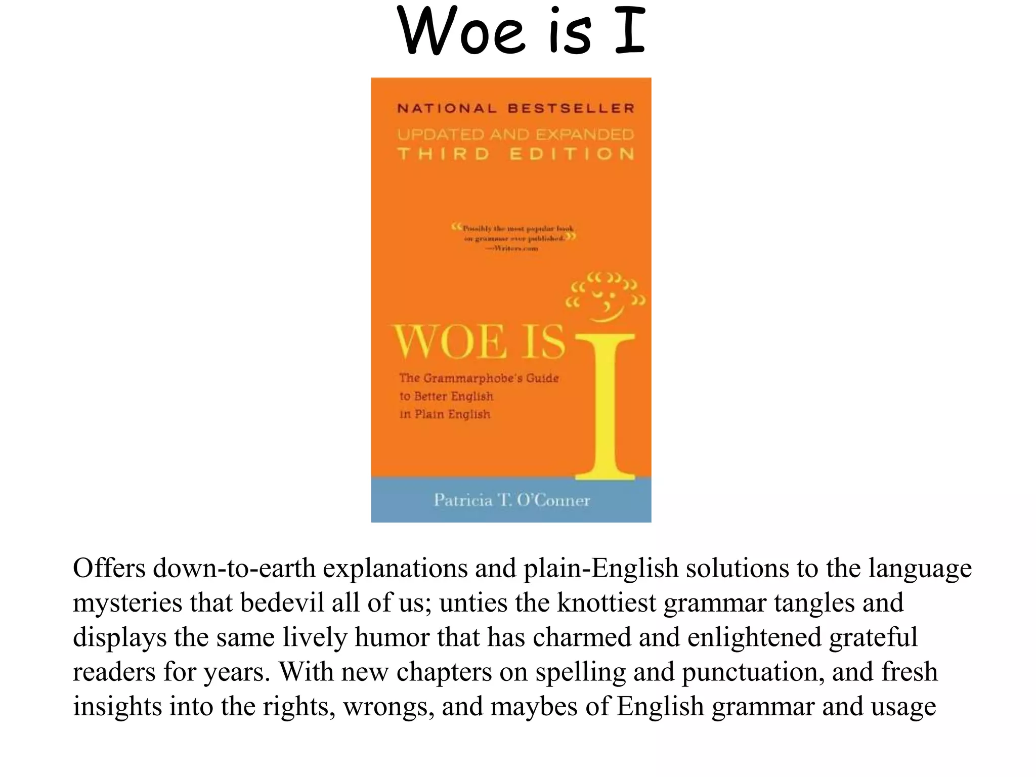 Woe is I
Offers down-to-earth explanations and plain-English solutions to the language
mysteries that bedevil all of us; unties the knottiest grammar tangles and
displays the same lively humor that has charmed and enlightened grateful
readers for years. With new chapters on spelling and punctuation, and fresh
insights into the rights, wrongs, and maybes of English grammar and usage
 