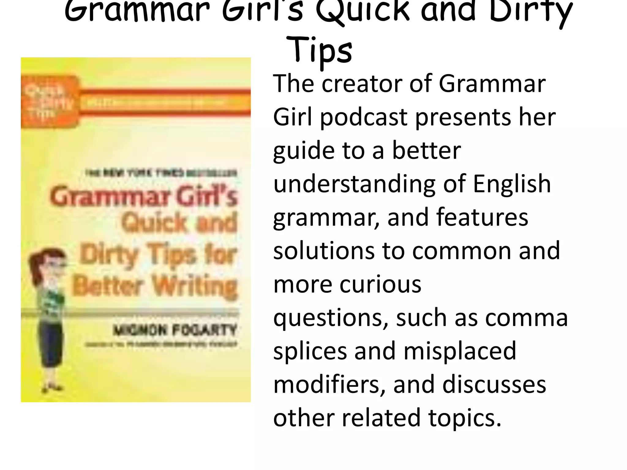 The creator of Grammar
Girl podcast presents her
guide to a better
understanding of English
grammar, and features
solutions to common and
more curious
questions, such as comma
splices and misplaced
modifiers, and discusses
other related topics.
Grammar Girl’s Quick and Dirty
Tips
 