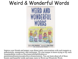 Weird & Wonderful Words
Impress your friends and pepper your dinner party conversations with such nuggets as
gobemouche, mumpsimus, and cachinnate. Tie your tongue in knots trying to say such
sesquipedalian words as floccinaucinihilipilification or
pneumonoultramicroscopicsilicovolcanoconiosis. You can learn about all of these
bizarre and beautiful words and many more in Weird and Wonderful Words.
 