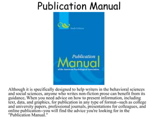 Publication Manual
Although it is specifically designed to help writers in the behavioral sciences
and social sciences, anyone who writes non-fiction prose can benefit from its
guidance, When you need advice on how to present information, including
text, data, and graphics, for publication in any type of format--such as college
and university papers, professional journals, presentations for colleagues, and
online publication--you will find the advice you're looking for in the
"Publication Manual."
 