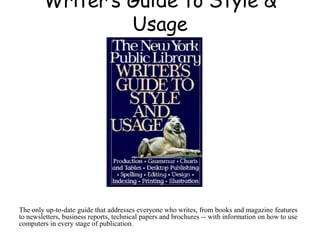 Writer’s Guide to Style &
Usage
The only up-to-date guide that addresses everyone who writes, from books and magazine features
to newsletters, business reports, technical papers and brochures -- with information on how to use
computers in every stage of publication.
 