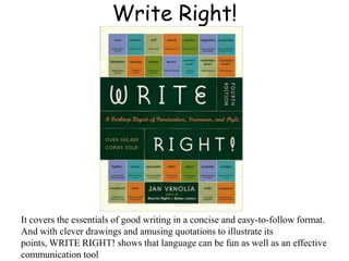 Write Right!
It covers the essentials of good writing in a concise and easy-to-follow format.
And with clever drawings and amusing quotations to illustrate its
points, WRITE RIGHT! shows that language can be fun as well as an effective
communication tool
 