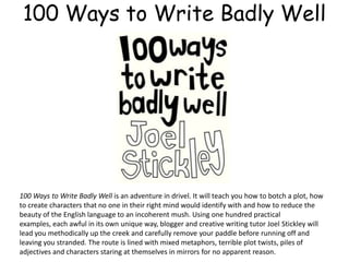 100 Ways to Write Badly Well
100 Ways to Write Badly Well is an adventure in drivel. It will teach you how to botch a plot, how
to create characters that no one in their right mind would identify with and how to reduce the
beauty of the English language to an incoherent mush. Using one hundred practical
examples, each awful in its own unique way, blogger and creative writing tutor Joel Stickley will
lead you methodically up the creek and carefully remove your paddle before running off and
leaving you stranded. The route is lined with mixed metaphors, terrible plot twists, piles of
adjectives and characters staring at themselves in mirrors for no apparent reason.
 