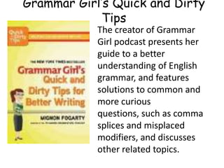 The creator of Grammar
Girl podcast presents her
guide to a better
understanding of English
grammar, and features
solutions to common and
more curious
questions, such as comma
splices and misplaced
modifiers, and discusses
other related topics.
Grammar Girl’s Quick and Dirty
Tips
 
