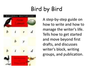 A step-by-step guide on
how to write and how to
manage the writer's life.
Tells how to get started
and move beyond first
drafts, and discusses
writer's block, writing
groups, and publication.
Bird by Bird
 