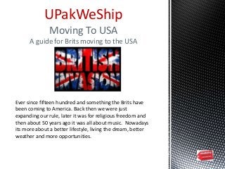 UPakWeShip
Moving To USA
A guide for Brits moving to the USA
Ever since fifteen hundred and something the Brits have
been coming to America. Back then we were just
expanding our rule, later it was for religious freedom and
then about 50 years ago it was all about music. Nowadays
its more about a better lifestyle, living the dream, better
weather and more opportunities.
 