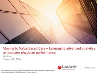 Moving to Value Based Care – Leveraging advanced analytics
to measure physician performance
Webinar
February 25, 2016
This presentation cannot be duplicated or reproduced in part or in whole without written consent
from LexisNexis. Copyright © 2016 LexisNexis. All rights reserved.
 
