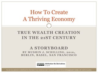 True WealthCreation in the 21st Century A StoryboardByMushin J. Schilling, 2010,Berlin, Basel, San Francisco HowTo Create  A Thriving Economy You are very welcome to redistribute this information in any context you want, as long as it is passed along unchanged and in whole, with credit to its author. 