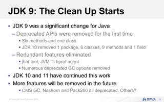 © Copyright Azul Systems 2019
JDK 9: The Clean Up Starts
 JDK 9 was a significant change for Java
– Deprecated APIs were removed for the first time
 Six methods and one class
 JDK 10 removed 1 package, 6 classes, 9 methods and 1 field
– Redundant features eliminated
 jhat tool, JVM TI hprof agent
 Numerous deprecated GC options removed
 JDK 10 and 11 have continued this work
 More features will be removed in the future
 CMS GC, Nashorn and Pack200 all deprecated. Others?
12
 