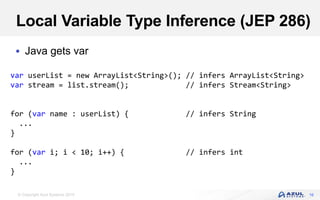 © Copyright Azul Systems 2019
Local Variable Type Inference (JEP 286)
 Java gets var
16
var userList = new ArrayList<String>(); // infers ArrayList<String>
var stream = list.stream(); // infers Stream<String>
for (var name : userList) { // infers String
...
}
for (var i; i < 10; i++) { // infers int
...
}
 