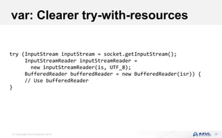 © Copyright Azul Systems 2019
var: Clearer try-with-resources
17
try (InputStream inputStream = socket.getInputStream();
InputStreamReader inputStreamReader =
new inputStreamReader(is, UTF_8);
BufferedReader bufferedReader = new BufferedReader(isr)) {
// Use bufferedReader
}
 