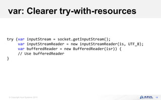 © Copyright Azul Systems 2019
var: Clearer try-with-resources
18
try (var inputStream = socket.getInputStream();
var inputStreamReader = new inputStreamReader(is, UTF_8);
var bufferedReader = new BufferedReader(isr)) {
// Use bufferedReader
}
 