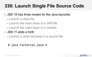 © Copyright Azul Systems 2019
330: Launch Single File Source Code
 JDK 10 has three modes for the Java launcher
– Launch a class file
– Launch the main class of a JAR file
– Launch the main class of a module
 JDK 11 adds a forth
– Launch a class declared in a source file
27
$ java Factorial.java 4
 