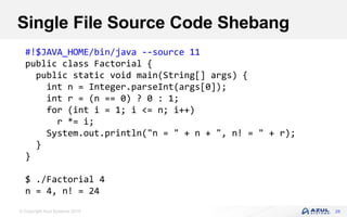 © Copyright Azul Systems 2019
Single File Source Code Shebang
28
#!$JAVA_HOME/bin/java --source 11
public class Factorial {
public static void main(String[] args) {
int n = Integer.parseInt(args[0]);
int r = (n == 0) ? 0 : 1;
for (int i = 1; i <= n; i++)
r *= i;
System.out.println("n = " + n + ", n! = " + r);
}
}
$ ./Factorial 4
n = 4, n! = 24
 
