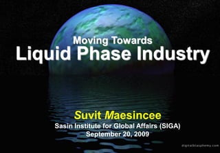 Moving Towards
Liquid Phase Industry


          Suvit Maesincee
    Sasin Institute for Global Affairs (SIGA)
              September 20, 2009            Dr. Suvit
                                            Maesincee
                                            Digitally signed by Dr. Suvit Maesincee
                                            DN: cn=Dr. Suvit Maesincee, c=TH,
                                            email=msuvit@gmail.com
                                            Reason: I am the author of this document
                                            Date: 2010.02.28 18:54:39 +07'00'
 