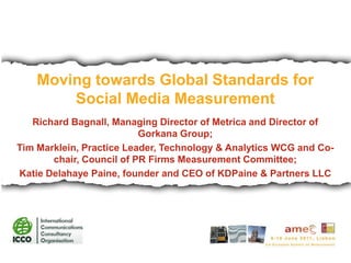 Moving towards Global Standards for Social Media Measurement Richard Bagnall, Managing Director of Metrica and Director of Gorkana Group; Tim Marklein, Practice Leader, Technology & Analytics WCG and Co-chair, Council of PR Firms Measurement Committee;  Katie Delahaye Paine, founder and CEO of KDPaine & Partners LLC  
