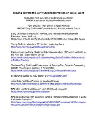 Moving Toward the Early Childhood Profession We all Want
Resources from June 2015 leadership presentation
NAEYC Institute for Professional Development
Pam Brillante, Fran Simon & Karen Nemeth
NAEYC Early Childhood Consultants and Authors Interest Forum
Early Childhood Consultants, Authors, and Professional Development
Providers Linked In Group:
https://www.linkedin.com/grp/home?gid=4217378&trk=my_groups-tile-flipgrp
Young Children May-June 2015 – the Leadership Issue
http://www.naeyc.org/yc/pastissues/2015/may
Professionalizing Early Childhood Education As a field of Practice: A Guide to
the Next Era (Stacie Goffin 2015)
https://www.naeyc.org/store/Professionalizing-Early-Childhood-Education-as-
a-Field-of-Practice
The New Early Childhood Professional: A Step-by-Step Guide to Overcoming
Goliath (Washington, Gadson, & Amel 2015)
https://www.naeyc.org/store/The-New-Early-Childhood-Professional
Leadership quotes by Judy Jablon at www.judyjablon.com
John Kotter’s 8-Step Process for Leading Change
http://www.kotterinternational.com/the-8-step-process-for-leading-change/
NAEYC’s Call for Excellence in Early Childhood Education
https://www.naeyc.org/policy/excellence
NAEYC and NACCRRA statement What is Professional Development in Early
Childhood Education?
http://www.naeyc.org/files/naeyc/What%20Is%20Professional%20Developme
nt%20in%20Early%20Childhood%20Education.pdf
 