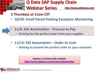 a member of The Business Maturity Group 
Q Data SAP Supply Chain Webinar Series 
3 Thursdays at 11am CST 
•10/29: Small Parcel Packing Exception Monitoring 
•11/6: EDI Automation – Procure to Pay 
–Striving for the perfect order from your supplier 
•11/13: EDI Automation – Order to Cash 
–Striving to present the perfect order to your customer 
http://www.qdatausa.com 
Register at Q Data USA’s website 
http://www.qdatausa.com/resources#upcoming  