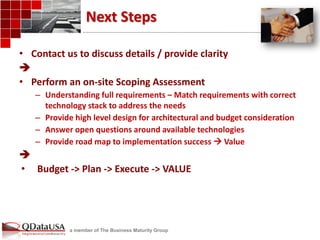 a member of The Business Maturity Group 
Next Steps 
•Contact us to discuss details / provide clarity 
 
•Perform an on-site Scoping Assessment 
–Understanding full requirements – Match requirements with correct technology stack to address the needs 
–Provide high level design for architectural and budget consideration 
–Answer open questions around available technologies 
–Provide road map to implementation success  Value 
 
•Budget -> Plan -> Execute -> VALUE  