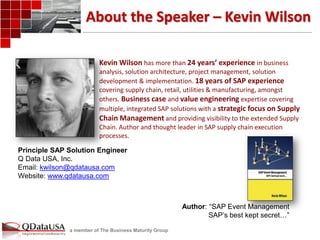 a member of The Business Maturity Group 
About the Speaker – Kevin Wilson 
Kevin Wilson has more than 24 years’ experience in business analysis, solution architecture, project management, solution development & implementation. 18 years of SAP experience covering supply chain, retail, utilities & manufacturing, amongst others. Business case and value engineering expertise covering multiple, integrated SAP solutions with a strategic focus on Supply Chain Management and providing visibility to the extended Supply Chain. Author and thought leader in SAP supply chain execution processes. 
Principle SAP Solution Engineer 
Q Data USA, Inc. 
Email: kwilson@qdatausa.com 
Website: www.qdatausa.com 
Author: “SAP Event Management 
SAP’s best kept secret…”  