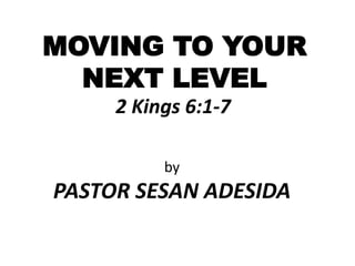 MOVING TO YOUR
NEXT LEVEL
2 Kings 6:1-7
by
PASTOR SESAN ADESIDA
 