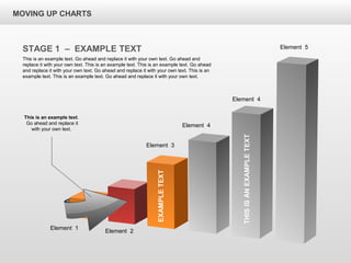 THISISANEXAMPLETEXT
Element 4
Element 4
Element 5
MOVING UP CHARTS
STAGE 1 – EXAMPLE TEXT
This is an example text. Go ahead and replace it with your own text. Go ahead and
replace it with your own text. This is an example text. This is an example text. Go ahead
and replace it with your own text. Go ahead and replace it with your own text. This is an
example text. This is an example text. Go ahead and replace it with your own text.
This is an example text.
Go ahead and replace it
with your own text.
Element 1
Element 2
Element 3
EXAMPLETEXT
 