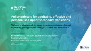 Policy pointers for equitable, effective and
personalised upper secondary transitions
Webinar « Moving up into upper secondary: understanding and
supporting young people’s strengths, talents and ambitions »
Hannah Kitchen, Above and Beyond: Transitions in Upper
Secondary Education
Directorate for Education and Skills, OECD
23 November 2023
 