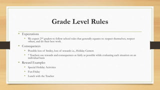 Grade Level Rules
• Expectations
• We expect 2nd graders to follow school rules that generally equates to: respect themselves, respect
others, and do their best work.
• Consequences
• Possible loss of Smiley, loss of rewards i.e., Holiday Centers
• * Teachers use rewards and consequences as fairly as possible while evaluating each situation on an
individual basis
• Reward Examples
• Special Holiday Activities
• Fun Friday
• Lunch with the Teacher
 