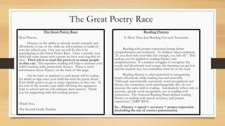 The Great Poetry Race
The Great Poetry Race
Dear Parents,
Fluency, or the ability to decode words correctly and
effortlessly, is one of the skills we will continue to build on
over the school year. One way we will do this is by
participating in the Great Poetry Race. Once a month, your
child will come home with a poem we have read together in
class. Their job is to read this poem to as many people
as they can. The repetitive reading will help to increase your
child’s reading skills, particularly fluency. There is more
information about fluency on the back of this page.
On the back or attached to each poem will be a place
for adults to sign once your child has read the poem aloud.
Your child’s goal is to get as many signatures as they can. At
the end of the month, your child will bring the signatures
back to school and we will celebrate their success. Thank
you for supporting with this reading project.
Thank You,
The Second Grade Teacher
Reading Fluency
Is More Than Just Reading Fast and Accurately
Reading with proper expression brings better
comprehension and retention. As children often comment,
“If you don’t ride your bike fast enough, you fall off.” This
analogy can be applied to reading fluency and
comprehension. If a student struggles to recognize the
words and laboriously read a page, the meaning can get lost
and the student may not remember what he or she read.
Reading fluency is often perceived as recognizing
words effortlessly while reading fast and smoothly.
“Although automatically (automatic word recognition) and
fluency are sometimes used interchangeably, they do not
measure the same skill in reading. Automaticity refers only to
accurate, speedy word recognition, not to reading with
expression. The National Reading Panel defines reading
fluency as reading with speed, accuracy, and proper
expression.” (NRP 2003).
So…Fluency = speed + accuracy + proper expression
(including the use of correct punctuation)
 