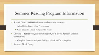 Summer Reading Program Information
• School Goal: 100,000 minutes read over the summer
• School Prize: Poetry Alive Performance
• Class Prize: Ice Cream Party & extra recess
• Choose 1: Scrapbook, Research Report, or 5 Book Reviews (online
component)
• Complete 2 or more and your child gets a book and/or extra prizes
• Summer Book Swap
 