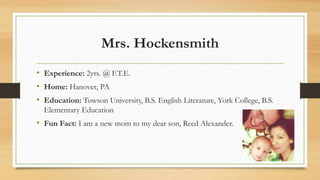 Mrs. Hockensmith
• Experience: 2yrs. @ F.T.E.
• Home: Hanover, PA
• Education: Towson University, B.S. English Literature, York College, B.S.
Elementary Education
• Fun Fact: I am a new mom to my dear son, Reed Alexander.
 