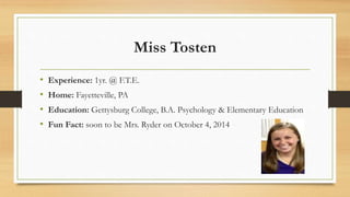 Miss Tosten
• Experience: 1yr. @ F.T.E.
• Home: Fayetteville, PA
• Education: Gettysburg College, B.A. Psychology & Elementary Education
• Fun Fact: soon to be Mrs. Ryder on October 4, 2014
 
