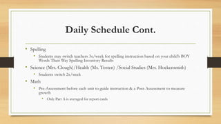 Daily Schedule Cont.
• Spelling
• Students may switch teachers 3x/week for spelling instruction based on your child’s BOY
Words Their Way Spelling Inventory Results
• Science (Mrs. Clough)/Health (Ms. Tosten) /Social Studies (Mrs. Hockensmith)
• Students switch 2x/week
• Math
• Pre-Assessment before each unit to guide instruction & a Post-Assessment to measure
growth
• Only Part A is averaged for report cards
 