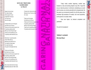 32
Happy to let you know
You make me glow
I feel so good, it's true
So glad that I have you
You love me so
Now all is bright
I'll always thank you for the glow
And thank you for the joy
Thank you for the love you give to me
I'm glowing, glowing inside
With your love shining through
Thank you for everything you do
I'm glowing inside because of you
Remember, my growing years
They're filled with joy
Because you're there for me
You kissed my fears away
You wipe those tears
You gave me strength each day
I thank you for thе glow
And thank you for the joy
Thank you for the love you givе to me
I'm glowing, glowing inside
With your love shining through
Thank you for everything you do
I'm glowing inside because of you
Who knows what tomorrow brings
My glowing wings can make me fly
I'll reach and I will touch the sky
Because of you I'll soar up high
So I must
Thank you for the glow
And thank you for the joy
Thank you for the love you give to me
I'm glowing, glowing inside
With your love shining through
Thank you for everything you do
I'm glowing inside because of you
BATCH 2023 TRIBUTE SONG
“GLOWING INSIDE”
by: Nikky Gil
9
Today marks another beginning, another step
forward to a new and exciting chapter of your life. I hope that
as you make big waves in whichever undertaking you would
wish to pursue, you remain grounded and compassionate. Be
the person you envisioned yourself to be. Be the person who
embodies high standards of morality. And most importantly,
be the person our society needs.
Soar ever higher, my beloved completers and
graduates!
On and On Consolacion!
TERESA P. ALEGADO
Municipal Mayor
 