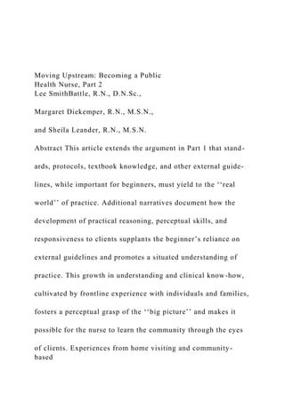 Moving Upstream: Becoming a Public
Health Nurse, Part 2
Lee SmithBattle, R.N., D.N.Sc.,
Margaret Diekemper, R.N., M.S.N.,
and Sheila Leander, R.N., M.S.N.
Abstract This article extends the argument in Part 1 that stand-
ards, protocols, textbook knowledge, and other external guide-
lines, while important for beginners, must yield to the ‘‘real
world’’ of practice. Additional narratives document how the
development of practical reasoning, perceptual skills, and
responsiveness to clients supplants the beginner’s reliance on
external guidelines and promotes a situated understanding of
practice. This growth in understanding and clinical know-how,
cultivated by frontline experience with individuals and families,
fosters a perceptual grasp of the ‘‘big picture’’ and makes it
possible for the nurse to learn the community through the eyes
of clients. Experiences from home visiting and community-
based
 