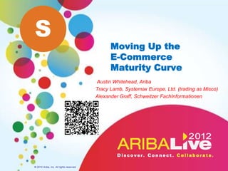 S
                                                Moving Up the
                                                E-Commerce
                                                Maturity Curve
                                          Austin Whitehead, Ariba
                                          Tracy Lamb, Systemax Europe, Ltd. (trading as Misco)
                                          Alexander Graff, Schweitzer FachInformationen




© 2012 Ariba, Inc. All rights reserved.
 
