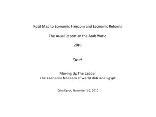 Road Map to Economic Freedom and Economic Reforms
The Anual Report on the Arab World
2010
Egypt
Moving Up The Ladder
The Economic freedom of world data and Egypt
Cairo Egypt, November 1-2, 2010
 