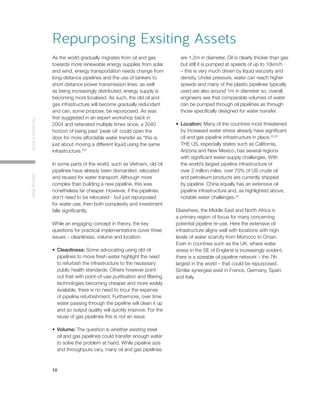 10
TheWorldin2030MovingWater
As the world gradually migrates from oil and gas
towards more renewable energy supplies from solar
and wind, energy transportation needs change from
long-distance pipelines and the use of tankers to
short distance power transmission lines: as well
as being increasingly distributed, energy supply is
becoming more localised. As such, the old oil and
gas infrastructure will become gradually redundant
and can, some propose, be repurposed. As was
first suggested in an expert workshop back in
2004 and reiterated multiple times since, a 2040
horizon of being past ‘peak oil’ could open the
door for more affordable water transfer as “this is
just about moving a different liquid using the same
infrastructure.”21
In some parts of the world, such as Vietnam, old oil
pipelines have already been dismantled, relocated
and reused for water transport. Although more
complex than building a new pipeline, this was
nonetheless far cheaper. However, if the pipelines
don’t need to be relocated - but just repurposed
for water use, then both complexity and investment
falls significantly.
While an engaging concept in theory, the key
questions for practical implementations cover three
issues – cleanliness, volume and location.
•	 Cleanliness: Some advocating using old oil
pipelines to move fresh water highlight the need
to refurbish the infrastructure to the necessary
public health standards. Others however point
out that with point-of-use purification and filtering
technologies becoming cheaper and more widely
available, there is no need to incur the expense
of pipeline refurbishment. Furthermore, over time
water passing through the pipeline will clean it up
and so output quality will quickly improve. For the
reuse of gas pipelines this is not an issue.
•	 Volume: The question is whether existing steel
oil and gas pipelines could transfer enough water
to solve the problem at hand. While pipeline size
and throughputs vary, many oil and gas pipelines
are 1.2m in diameter. Oil is clearly thicker than gas
but still it is pumped at speeds of up to 10km/h
– this is very much driven by liquid viscosity and
density. Under pressure, water can reach higher
speeds and many of the plastic pipelines typically
used are also around 1m in diameter so, overall,
engineers see that comparable volumes of water
can be pumped through oil pipelines as through
those specifically designed for water transfer.
•	 Location: Many of the countries most threatened
by increased water stress already have significant
oil and gas pipeline infrastructure in place.22,23
THE US, especially states such as California,
Arizona and New Mexico, has several regions
with significant water-supply challenges. With
the world’s largest pipeline infrastructure of
over 2 million miles, over 70% of US crude oil
and petroleum products are currently shipped
by pipeline. China equally has an extensive oil
pipeline infrastructure and, as highlighted above,
notable water challenges.24
Elsewhere, the Middle East and North Africa is
a primary region of focus for many concerning
potential pipeline re-use. Here the extensive oil
infrastructure aligns well with locations with high
levels of water scarcity from Morocco to Oman.
Even in countries such as the UK, where water
stress in the SE of England is increasingly evident,
there is a sizeable oil pipeline network – the 7th
largest in the world – that could be repurposed.
Similar synergies exist in France, Germany, Spain
and Italy.
Repurposing Exsiting Assets
 