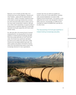 11
TheWorldin2030MoovingWater
Moreover, much of India’s 35,000 miles of oil
infrastructure cuts across Rajasthan, Haryana and
Uttar Pradesh – states with the highest levels of
water stress.25
While in Australia a significant share
of the nation’s oil and gas infrastructure connects
the north and south pretty close to where much of
the future water transportation needs lie. Although
not a 100% match everywhere, in a good number of
locations there is significant alignment of potentially
reductant oil and gas supply lines with future water
transfer needs.
So, although still on the drawing board of several
engineering firms, the repurposing of oil and gas
pipelines is indeed looking increasingly plausible.
Given that energy still costs so much more than
water, the timing of any switchover will clearly
be driven by the market. But, given that a viable
infrastructure has largely already been built, and
all the capital costs repaid, the benefit of reusing
rather than dismantling these assets is becoming
increasingly attractive to many organisations
involved. Not only can water be supplied at a
fraction of the cost of many alternatives, including
solar powered desalination, but there is little
negative environmental impact. The question is who
will go first and so set a new standard for others to
follow. Eyes are, unsurprisingly, on California and
Australia but maybe the Middle East could also be
an early mover.
The repurposing of oil and gas pipelines is
indeed looking increasingly plausible.
 