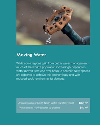 2
TheWorldin2030MovingWaterFutureofPatientDataInsightsfromMultipleExpertDiscussionsAroundtheWorld
Moving Water
While some regions gain from better water management,
much of the world’s population increasingly depend on
water moved from one river basin to another. New options
are explored to achieve this economically and with
reduced socio-environmental damage.
Annual volume of South-North Water Transfer Project 40bn m3
Typical cost of moving water by pipeline	 $5 / m3
 