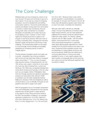 4
TheWorldin2030MovingWater
WGlobal water use has increased by a factor of six
over the past 100 years and continues to grow at a
rate of about 1% per year as a result of increasing
population, economic development and shifting
consumption patterns.2
Around the world extensive
systems are already moving water from one location
to another to satisfy need. Sometimes, they are
moving fresh water, sometimes it is untreated.
Alongside unsustainable use of water resources,
an escalating concern, however, is that in many
regions the infrastructure that is in place is not
enough to meet future demand. With ever more of
us living in sprawling cities, managing the mismatch
between supply and demand is becoming a major
challenge. The fundamental problem to be solved
is in economically, environmentally and equitably
addressing an increasing scarcity of water in
multiple regions.
The link between population growth and water use
is pivotal - urbanisation has a strong correlation
with income and has often been linked to increased
water consumption.3,4,5
Thus, as many European
cities became centres of industrial growth, the mid
19th century was a peak in schemes to move water
into many key cities including Paris, London and
Hamburg. The 1930s saw comparable development
across North America and Australia. In the US, cities
such as Los Angeles, Detroit, Philadelphia, New
York and Chicago experienced significant population
increase and associated water demand. While
in Australia it was the state capitals like Sydney,
Melbourne, Brisbane, Perth and Adelaide as well as
mining locations, such as Whyalla, that grew as new
pipelines were built to supply more water.6
With the geographic focus of increased urbanisation
now more widespread, several see the next decade
experiencing a similar growth in water demand
in key regions of Asia, Africa and South America.
By 2035, the population of Beijing is, for example,
expected to expand from 18 to 25m; Delhi from
33 to 43m; Shenzhen from 12 to 15m; Mexico City
from 21 to 25m; Bogota from 11 to 13m and Cairo
from 20 to 29m.7
Moreover there is also further
growth expected in several Western conurbations –
for example LA, Houston and Phoenix in the US. All
these cities will experience greater water stress and
so want more water, most likely from elsewhere.
Although water itself is still seen as artificially
cheap, moving it long distances is however costly,
highly energy intensive, and can have significant
collateral environmental, social and cultural impact.
California’s water system, for instance, already
supports over 30 million people – with the world’s
largest, most productive and, in some eyes,
most controversial arrangement. In particular
water rights allowing large organisations to divert
supplies from the poorer locations have been a key
issue. Sustaining further population growth here
and elsewhere is a rising political, economic and
environmental test. While there are indeed some
convincing alternatives to moving more water
available for some, in many regions greater inter-
basin transfer is increasingly seen as the only long-
term option and one that will require significant new
innovation to deliver.
The Core Challenge
 