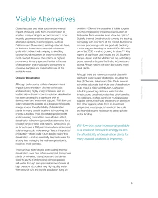 5
TheWorldin2030MoovingWater
Given the costs and wider socio-environmental
impact of moving water from one river basin to
another, many ecologists, economists and, more
recently, governments have been supporting
alternative options. In some regions, such as
California and Queensland, existing networks have,
for instance, been inter-connected to become
grids with bi-directional pumping so enabling
full year-round movement of water to where it is
most needed. However, the options of highest
prominence in many eyes are the rise in the use
of desalination and encouraging consumers to
conserve supplies and make better use of the
available water.
Cheaper Desalination
Although both causing collateral environmental
impact due to the return of brine to the seas
and also being highly energy intensive, and so
traditionally only a rich-country solution, desalination
has been undergoing a significant shift in
development and investment support. With low-cost
solar increasingly available as a localised renewable
energy source, the affordability of desalination
plants for many coastal locations is improving. As
energy subsidies, more acceptable project costs
and increasing competition have all taken effect,
desalination is becoming a credible alternative for a
broader range of cities and nations. While a few go
as far as to see a 100-year future where widespread
solar energy could make energy ‘free at the point of
production’ which could in turn lead to nearly free
desalination - and so essentially free fresh water for
a lucky few, managing the mid-term provision is,
however, more complex.
There are two technologies both scaling: thermal
desalination uses heat, often waste heat from power
plants or refineries, to evaporate and condense
water to purify it while reverse osmosis passes
salt-water through semi-permeable membranes at
high pressure to produce very high-quality water.
With around 40% the world’s population living on
or within 100km of the coastline, it is little surprise
why the progressively inexpensive production of
fresh water from seawater is an attractive option.8
Globally, thermal desalination is currently the leading
technology with over 60% of the market, but reverse
osmosis processing costs are gradually declining
– some suggest heading for around 50 to 60 cents
per m3
by 2030 – and so growing its share.9,10
Key
regions of significant use include the US, Southern
Europe, Japan and the Middle East but, with falling
prices, several anticipate that India, Indonesia and
several African nations will soon be building more
desal plants.
Although there are numerous coastal cities with
significant water supply challenges, including the
likes of Chennai, Jakarta and Sao Paulo, several
authorities advocate that wider use of desalination
could make a major contribution. Compared
to building new long-distance water transfer
infrastructure, desalination also has other benefits:
For politicians, it offers control of municipal water
supplies without having to depending on provision
from other regions; while, from an investment
perspective, most projects have both the scale
and financial returns necessary to attract private
sector funding.
Viable Alternatives
With low-cost solar increasingly available
as a localised renewable energy source,
the affordability of desalination plants for
many coastal locations is improving.
 
