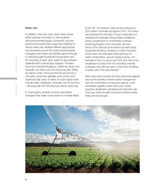 6
TheWorldin2030MovingWater
Better Use
In addition, there are many urban areas where,
either because of location or other political
and environmental supply constraints, city and
government bodies have supported initiatives to
reduce water use. Multiple different approaches
are advocated around the world including better
managing stormwater and rainfall capture through
to restricting daily household consumption and
the recycling of used ‘grey’ water for groundwater
replenishment or landscape irrigation. Pioneers
here have included Singapore, California, Spain and
Australia, but others are now improving fast. While,
as nations, India, China and the US are the top 3
net water consumers globally, some of the most
significant high users of water on a per capita basis
include Chile, Uzbekistan, Australia, the US and Iran
– all using well over 350 litres per person every day.
In recent years, several countries have better
managed their water consumption to notable effect:
In the US , for instance, total use has reduced by
20% while in Australia the figure is 25%. The nation
has achieved this through a broad combination of
adopting the Australian Reuse Water Guidelines,
giving consideration to incentivised schemes,
improving irrigation and rural water use (two
thirds of the national consumption) as well raising
household efficiency. However, in other countries,
where there has been less historical focus on
water conservation, use per capita is rising – for
example in Iran it is up by over 25% and, with more
desalination but less than 5% recycling currently
underway, the UAE has seen a more than doubling
of water use in the past decade.11
More cities and countries are thus becoming aligned
around the benefits of better water management
with the combination of improved capture, more
renewable supplies, wider reuse and, where
practical, desalination all playing an important role.
That said, there are still numerous locations where
these are not enough.
 