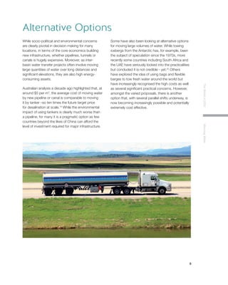 9
TheWorldin2030MoovingWater
While socio-political and environmental concerns
are clearly pivotal in decision-making for many
locations, in terms of the core economics building
new infrastructure, whether pipelines, tunnels or
canals is hugely expensive. Moreover, as inter-
basin water transfer projects often involve moving
large quantities of water over long distances and
significant elevations, they are also high energy-
consuming assets.
Australian analysis a decade ago highlighted that, at
around $5 per m3
, the average cost of moving water
by new pipeline or canal is comparable to moving
it by tanker –so ten times the future target price
for desalination at scale.19
While the environmental
impact of using tankers is clearly much worse than
a pipeline, for many it is a pragmatic option as few
countries beyond the likes of China can afford the
level of investment required for major infrastructure.
Some have also been looking at alternative options
for moving large volumes of water. While towing
icebergs from the Antarctic has, for example, been
the subject of speculation since the 1970s, more
recently some countries including South Africa and
the UAE have seriously looked into the practicalities
but concluded it is not credible - yet.20
Others
have explored the idea of using bags and flexible
barges to tow fresh water around the world but
have increasingly recognised the high costs as well
as several significant practical concerns. However,
amongst the varied proposals, there is another
option that, with several parallel shifts underway, is
now becoming increasingly possible and potentially
extremely cost effective.
Alternative Options
 