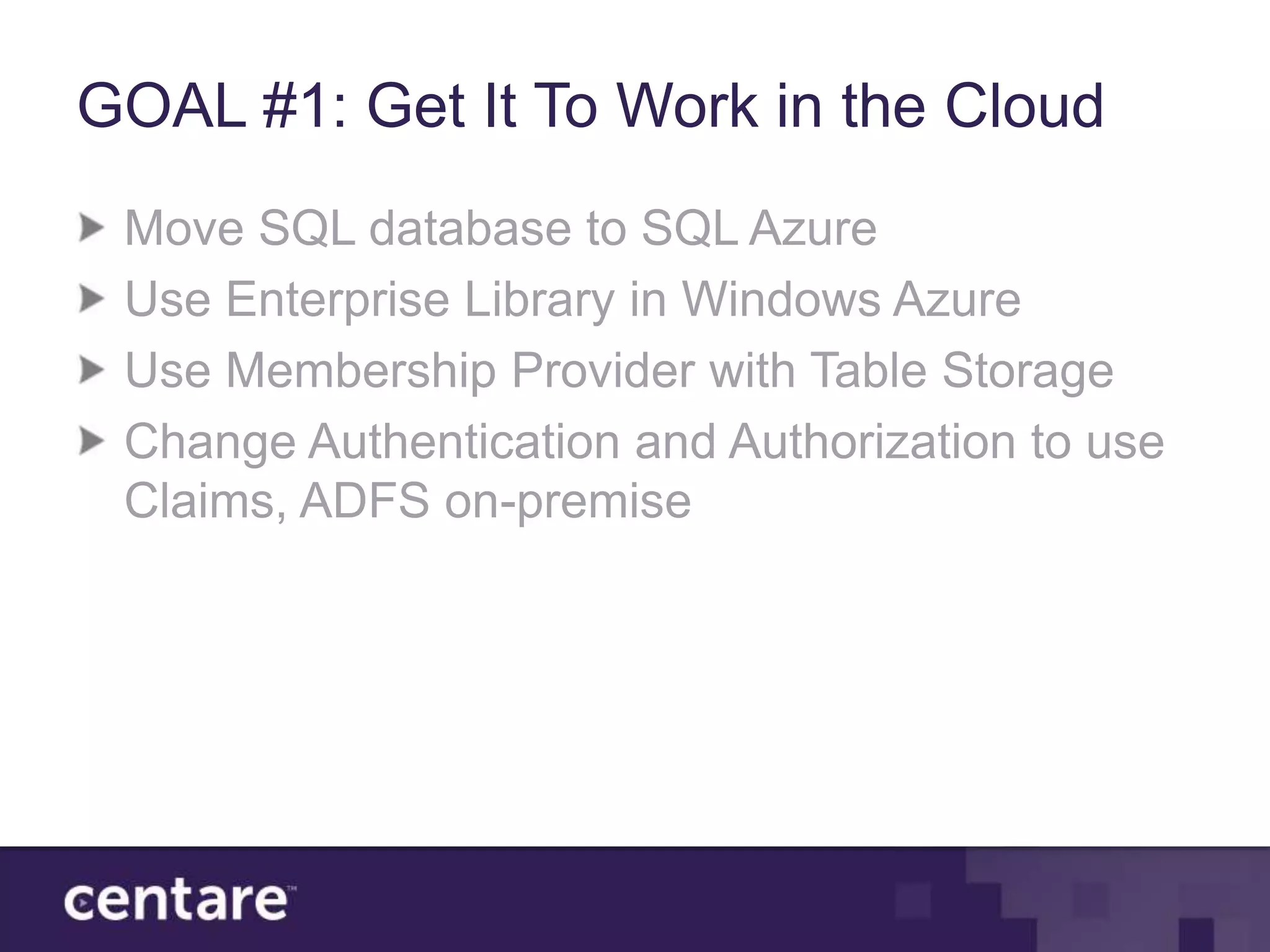 GOAL #1: Get It To Work in the Cloud
 Move SQL database to SQL Azure
 Use Enterprise Library in Windows Azure
 Use Membership Provider with Table Storage
 Change Authentication and Authorization to use
 Claims, ADFS on-premise
 