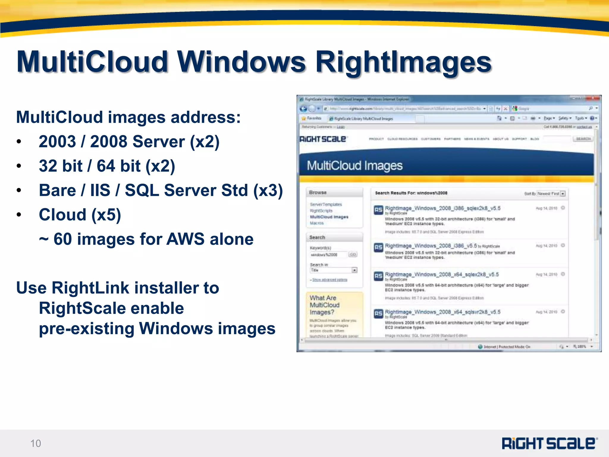 MultiCloud Windows RightImages
MultiCloud images address:
• 2003 / 2008 Server (x2)
• 32 bit / 64 bit (x2)
• Bare / IIS / SQL Server Std (x3)
• Cloud (x5)
  ~ 60 images for AWS alone

Use RightLink installer to
  RightScale enable
  pre-existing Windows images




 10
 