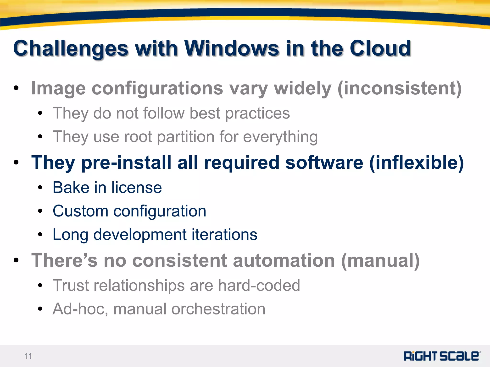 Challenges with Windows in the Cloud
• Image configurations vary widely (inconsistent)
      • They do not follow best practices
      • They use root partition for everything
• They pre-install all required software (inflexible)
      • Bake in license
      • Custom configuration
      • Long development iterations
• There’s no consistent automation (manual)
      • Trust relationships are hard-coded
      • Ad-hoc, manual orchestration

 11
 