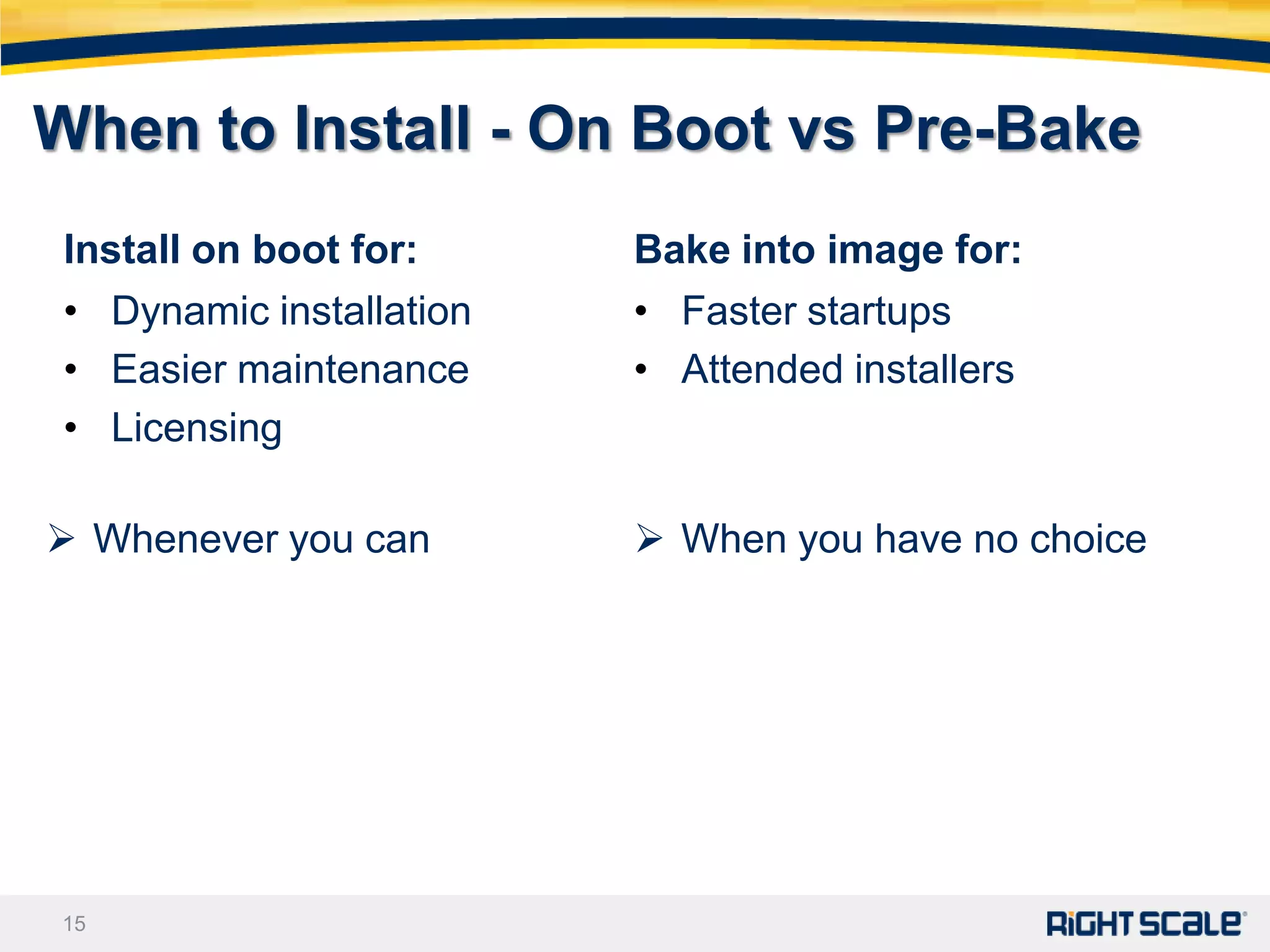 When to Install - On Boot vs Pre-Bake
 Install on boot for:     Bake into image for:
 • Dynamic installation   • Faster startups
 • Easier maintenance     • Attended installers
 • Licensing

 Whenever you can         When you have no choice




15
 
