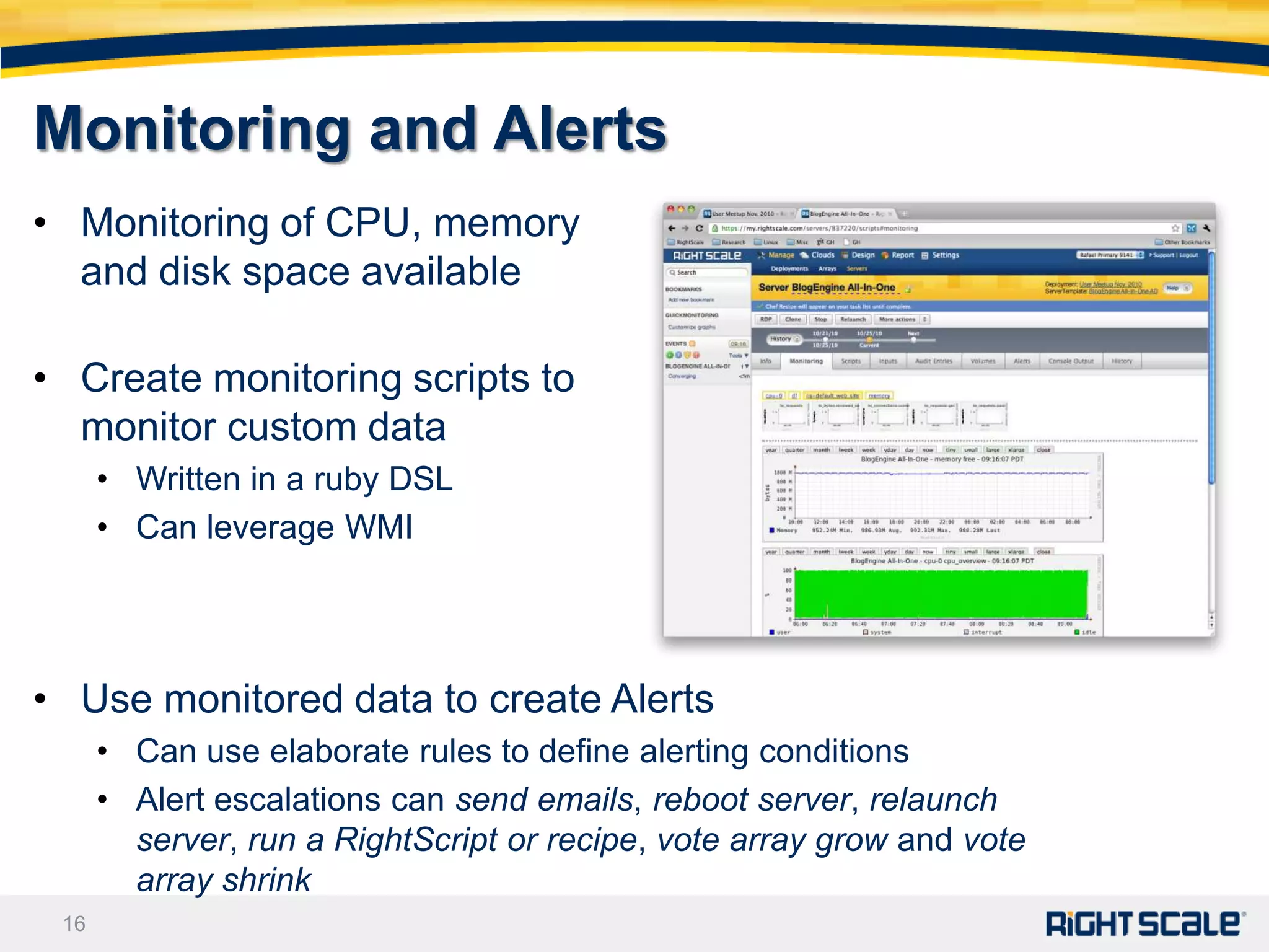 Monitoring and Alerts
• Monitoring of CPU, memory
  and disk space available

• Create monitoring scripts to
  monitor custom data
      • Written in a ruby DSL
      • Can leverage WMI




• Use monitored data to create Alerts
      • Can use elaborate rules to define alerting conditions
      • Alert escalations can send emails, reboot server, relaunch
        server, run a RightScript or recipe, vote array grow and vote
        array shrink
 16
 