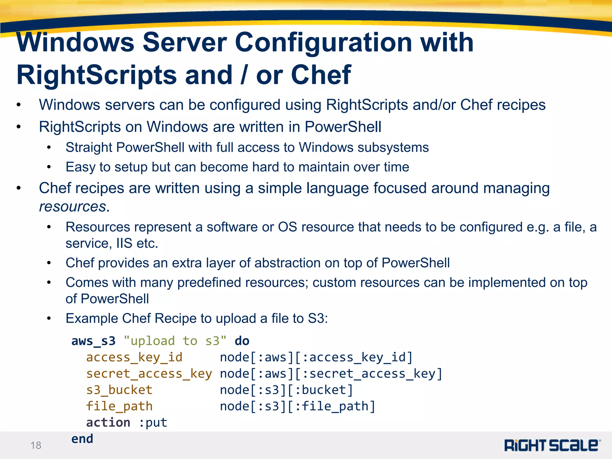 Windows Server Configuration with
RightScripts and / or Chef
•    Windows servers can be configured using RightScripts and/or Chef recipes
•    RightScripts on Windows are written in PowerShell
         •   Straight PowerShell with full access to Windows subsystems
         •   Easy to setup but can become hard to maintain over time
•    Chef recipes are written using a simple language focused around managing
     resources.
         •   Resources represent a software or OS resource that needs to be configured e.g. a file, a
             service, IIS etc.
         •   Chef provides an extra layer of abstraction on top of PowerShell
         •   Comes with many predefined resources; custom resources can be implemented on top
             of PowerShell
         •   Example Chef Recipe to upload a file to S3:
             aws_s3 "upload to s3" do
               access_key_id     node[:aws][:access_key_id]
               secret_access_key node[:aws][:secret_access_key]
               s3_bucket         node[:s3][:bucket]
               file_path         node[:s3][:file_path]
               action :put
    18
             end
 